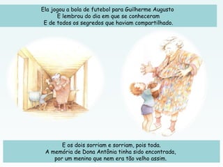 Ela jogou a bola de futebol para Guilherme Augusto
E lembrou do dia em que se conheceram
E de todos os segredos que haviam compartilhado.
E os dois sorriam e sorriam, pois toda.
A memória de Dona Antônia tinha sido encontrada,
por um menino que nem era tão velho assim.
 