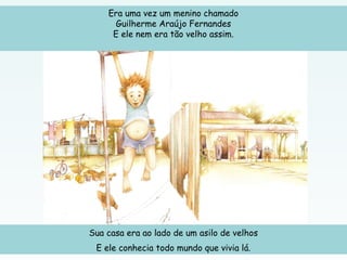 Era uma vez um menino chamado
Guilherme Araújo Fernandes
E ele nem era tão velho assim.
Sua casa era ao lado de um asilo de velhos
E ele conhecia todo mundo que vivia lá.
 