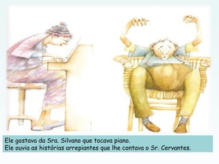 Ele gostava da Sra. Silvano que tocava piano.
Ele ouvia as histórias arrepiantes que lhe contava o Sr. Cervantes.
 