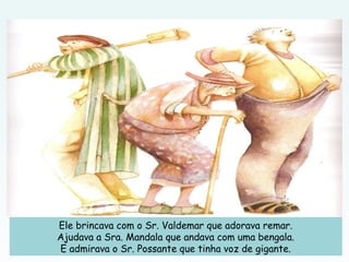 Ele brincava com o Sr. Valdemar que adorava remar.
Ajudava a Sra. Mandala que andava com uma bengala.
E admirava o Sr. Possante que tinha voz de gigante.
 