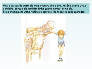 Mas a pessoa de quem ele mais gostava era a Sra. Antônia Maria Diniz
Cordeiro, porque ela também tinha quatro nomes, como ele.
Ele a chamava de Dona Antônia e contava-lhe todos os seus segredos.
 
