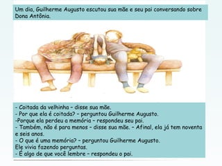 Um dia, Guilherme Augusto escutou sua mãe e seu pai conversando sobre
Dona Antônia.
- Coitada da velhinha – disse sua mãe.
- Por que ela é coitada? – perguntou Guilherme Augusto.
-Porque ela perdeu a memória – respondeu seu pai.
- Também, não é para menos – disse sua mãe. – Afinal, ela já tem noventa
e seis anos.
- O que é uma memória? – perguntou Guilherme Augusto.
Ele vivia fazendo perguntas.
- É algo de que você lembre – respondeu o pai.
 