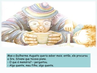 Mas o Guilherme Augusto queria saber mais; então, ele procurou
a Sra. Silvano que tocava piano.
- O que é memória? – perguntou.
- Algo quente, meu filho, algo quente.
 