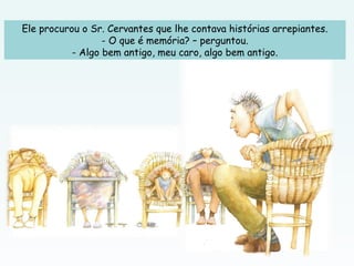Ele procurou o Sr. Cervantes que lhe contava histórias arrepiantes.
- O que é memória? – perguntou.
- Algo bem antigo, meu caro, algo bem antigo.
 