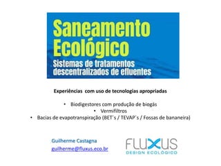 Guilherme Castagna
guilherme@fluxus.eco.br
Experiências com uso de tecnologias apropriadas
• Biodigestores com produção de biogás
• Vermifiltros
• Bacias de evapotranspiração (BET´s / TEVAP´s / Fossas de bananeira)
 