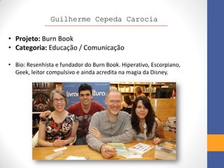 Guilherme Cepeda Carocia

• Projeto: Burn Book
• Categoria: Educação / Comunicação

• Bio: Resenhista e fundador do Burn Book. Hiperativo, Escorpiano,
  Geek, leitor compulsivo e ainda acredita na magia da Disney.
 