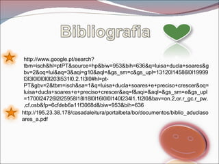 http://www.google.pt/search?
 tbm=isch&hl=ptPT&source=hp&biw=953&bih=636&q=luisa+ducla+soares&g
 bv=2&oq=lui&aq=3&aqi=g10&aql=&gs_sm=c&gs_upl=13120l14586l0l19999
 l3l3l0l0l0l0l203l531l0.2.1l3l0#hl=pt-
 PT&gbv=2&tbm=isch&sa=1&q=luisa+ducla+soares+e+preciso+crescer&oq=
 luisa+ducla+soares+e+preciso+crescer&aq=f&aqi=&aql=&gs_sm=e&gs_upl
 =1700l24726l2l25958l18l18l0l16l0l0l140l234l1.1l2l0&bav=on.2,or.r_gc.r_pw.
 ,cf.osb&fp=6cfdeb6a11f3068d&biw=953&bih=636
http://195.23.38.178/casadaleitura/portalbeta/bo/documentos/biblio_aduclaso
ares_a.pdf
 