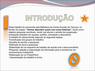 •Este trabalho foi promovido pela Biblioteca do Centro Escolar de Tarouca, no
âmbito do projeto: “Vamos descobrir quem nos conta histórias”, tendo como
objetivo pesquisar escritores, incutir nos alunos o sentido de cooperação,
entreajuda (trabalho em equipa), partilha, orientação e descoberta;
O trabalho foi desenvolvido segundo as seguintes etapas:
•Constituição dos grupos de trabalho;
•Escolha do escritor a pesquisar;
•Definição do tema a pesquisar;
•Elaboração de um esquema de trabalho de acordo com o tema escolhido;
•Pesquisa, seleção e organização da informação para a transformar em
conhecimento mobilizável;
•Elaboração de um PowerPoint;
• Apresentação do trabalho à turma.
 
