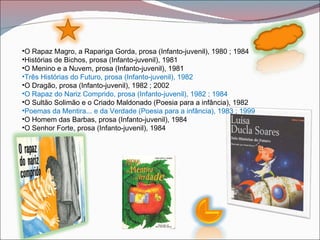 •O Rapaz Magro, a Rapariga Gorda, prosa (Infanto-juvenil), 1980 ; 1984
•Histórias de Bichos, prosa (Infanto-juvenil), 1981
•O Menino e a Nuvem, prosa (Infanto-juvenil), 1981
•Três Histórias do Futuro, prosa (Infanto-juvenil), 1982
•O Dragão, prosa (Infanto-juvenil), 1982 ; 2002
•O Rapaz do Nariz Comprido, prosa (Infanto-juvenil), 1982 ; 1984
•O Sultão Solimão e o Criado Maldonado (Poesia para a infância), 1982
•Poemas da Mentira... e da Verdade (Poesia para a infância), 1983 ; 1999
•O Homem das Barbas, prosa (Infanto-juvenil), 1984
•O Senhor Forte, prosa (Infanto-juvenil), 1984
 