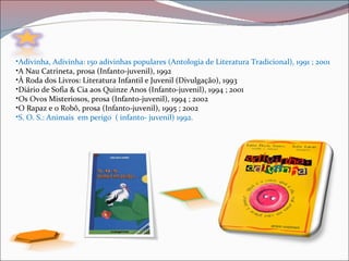 •Adivinha, Adivinha: 150 adivinhas populares (Antologia de Literatura Tradicional), 1991 ; 2001
•A Nau Catrineta, prosa (Infanto-juvenil), 1992
•À Roda dos Livros: Literatura Infantil e Juvenil (Divulgação), 1993
•Diário de Sofia & Cia aos Quinze Anos (Infanto-juvenil), 1994 ; 2001
•Os Ovos Misteriosos, prosa (Infanto-juvenil), 1994 ; 2002
•O Rapaz e o Robô, prosa (Infanto-juvenil), 1995 ; 2002
•S. O. S.: Animais em perigo ( infanto- juvenil) 1992.
 