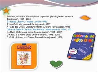 Adivinha, Adivinha: 150 adivinhas populares (Antologia de Literatura
Tradicional), 1991 ; 2001
É Preciso Crescer, ( infanto- juvenil (1992
A Nau Catrineta, prosa (Infanto-juvenil), 1992
À Roda dos Livros: Literatura Infantil e Juvenil (Divulgação), 1993
Diário de Sofia & Cia aos Quinze Anos (Infanto-juvenil), 1994 ; 2001
Os Ovos Misteriosos, prosa (Infanto-juvenil), 1994 ; 2002
O Rapaz e o Robô, prosa (Infanto-juvenil), 1995 ; 2002
S. O. S.: Animais em Perigo! Prosa (Infanto-juvenil), 1996
 