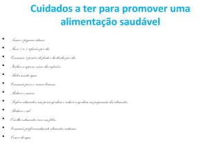 Cuidados a ter para promover uma
alimentação saudável
• Tomar o pequeno-almoço
• Fazer 4 a 5 refeições por dia
• Consumir 5 porções de fruta e hortícolas por dia
• Incluir a sopa no início das refeições
• Beber muita água
• Consumir peixe e carnes brancas
• Reduzir o açúcar
• Preferir alimentos com pouca gordura e reduzir a gordura na preparação dos alimentos
• Reduzir o sal
• Escolher alimentos ricos em fibra
• Consumir preferencialmente alimentos naturais
• Comer devagar