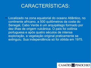 CARACTERÍSTICAS:
●
Localizado na zona equatorial do oceano Atlântico, no
continente africano, a 500 quilômetros da costa do
Senegal, Cabo Verde é um arquipélago formado por
dez ilhas de origem vulcânica. O país foi colônia
portuguesa e após quatro séculos de intensa
exploração, a vegetação original praticamente se
extinguiu. Sua independência só foi obtida em 1975.