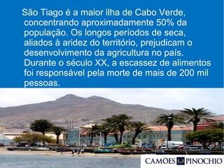 São Tiago é a maior ilha de Cabo Verde,
concentrando aproximadamente 50% da
população. Os longos períodos de seca,
aliados à aridez do território, prejudicam o
desenvolvimento da agricultura no país.
Durante o século XX, a escassez de alimentos
foi responsável pela morte de mais de 200 mil
pessoas.