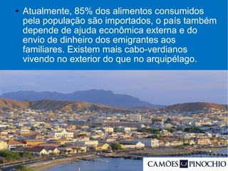 ● Atualmente, 85% dos alimentos consumidos
pela população são importados, o país também
depende de ajuda econômica externa e do
envio de dinheiro dos emigrantes aos
familiares. Existem mais cabo-verdianos
vivendo no exterior do que no arquipélago.