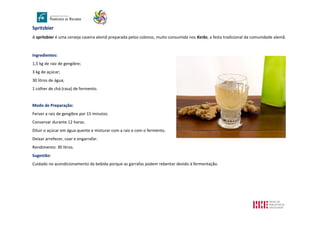 Spritzbier
A spritzbier é uma cerveja caseira alemã preparada pelos colonos, muito consumida nos Kerbs, a festa tradicional da comunidade alemã.
Ingredientes:
1,5 kg de raiz de gengibre;
3 kg de açúcar;
30 litros de água;
1 colher de chá (rasa) de fermento.
Modo de Preparação:
Ferver a raiz de gengibre por 15 minutos.
Conservar durante 12 horas.
Diluir o açúcar em água quente e misturar com a raiz e com o fermento.
Deixar arrefecer, coar e engarrafar.
Rendimento: 30 litros.
Sugestão:
Cuidado no acondicionamento da bebida porque as garrafas podem rebentar devido à fermentação.
 