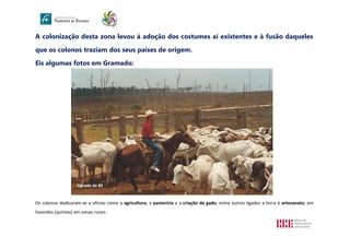 A colonização desta zona levou à adoção dos costumes aí existentes e à fusão daqueles
que os colonos traziam dos seus países de origem.
Eis algumas fotos em Gramado:
Os colonos dedicaram-se a ofícios como a agricultura, a pastorícia e a criação de gado, entre outros ligados a terra e artesanato, em
fazendas (quintas) em zonas rurais.
Década de 80
 