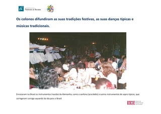 Os colonos difundiram as suas tradições festivas, as suas danças típicas e
músicas tradicionais.
Enraizaram no Brasil os instrumentos trazidos da Alemanha, como a sanfona (acordeão) e outros instrumentos de sopro típicos, que
carregaram consigo aquando da ida para o Brasil.
Década de 80
980/90
 