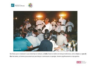 Nas festas que se realizavam e que ainda hoje se realizam, os kerbs, faziam os bailes com danças tradicionais, como o truco ou o pau-de-
fita. Nos bailes, os homens procuravam par para dançar e namoravam as raparigas. Vestem orgulhosamente o traje gaúcho.
Década de 80
 