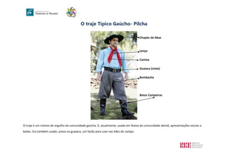 O traje Típico Gaúcho- Pilcha
Chapéu de Abas
Lenço
Camisa
Guaiaca (cinto)
Bombacha
Botas Campeiras
O traje é um motivo de orgulho da comunidade gaúcha. É, atualmente, usado em festas da comunidade alemã, apresentações sociais e
bailes. Era também usado, preso na guaiaca, um facão para usar nas lides do campo.
 
