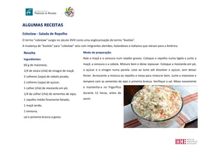 ALGUMAS RECEITAS
Coleslaw - Salada de Repolho
O termo "coleslaw" surgiu no século XVIII como uma anglicanização do termo "koolsla".
A mudança de “koolsla” para “coleslaw” veio com imigrantes alemães, holandeses e italianos que vieram para a América.
Receita
Ingredientes:
60 g de maionese;
1/4 de xícara (chá) de vinagre de maçã;
2 colheres (sopa) de cebola picada;
2 colheres (sopa) de açúcar;
1 colher (chá) de mostarda em pó;
1/4 de colher (chá) de sementes de aipo;
1 repolho médio finamente fatiado;
1 maçã verde;
1 cenoura;
sal e pimenta branca a gosto.
Modo de preparação:
Rale a maçã e a cenoura num ralador grosso. Coloque o repolho numa tigela e junte a
maçã, a cenoura e a cebola. Misture bem e deixe repousar. Coloque a mostarda em pó,
o açúcar e o vinagre numa panela. Leve ao lume até dissolver o açúcar, sem deixar
ferver. Acrescente a mistura ao repolho e mexa para misturar bem. Junte a maionese e
tempere com as sementes de aipo e pimenta branca. Verifique o sal. Mexa novamente
e mantenha-a no frigorífico
durante 12 horas, antes de
servir.
 