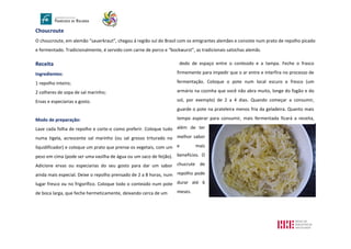 Choucroute
O choucroute, em alemão “sauerkraut”, chegou à região sul do Brasil com os emigrantes alemães e consiste num prato de repolho picado
e fermentado. Tradicionalmente, é servido com carne de porco e “bockwurst”, as tradicionais salsichas alemãs.
Receita
Ingredientes:
1 repolho inteiro;
2 colheres de sopa de sal marinho;
Ervas e especiarias a gosto.
Modo de preparação:
Lave cada folha de repolho e corte-o como preferir. Coloque tudo
numa tigela, acrescente sal marinho (ou sal grosso triturado no
liquidificador) e coloque um prato que prense os vegetais, com um
peso em cima (pode ser uma vasilha de água ou um saco de feijão).
Adicione ervas ou especiarias do seu gosto para dar um sabor
ainda mais especial. Deixe o repolho prensado de 2 a 8 horas, num
lugar fresco ou no frigorífico. Coloque todo o conteúdo num pote
de boca larga, que feche hermeticamente, deixando cerca de um
dedo de espaço entre o conteúdo e a tampa. Feche o frasco
firmemente para impedir que o ar entre e interfira no processo de
fermentação. Coloque o pote num local escuro e fresco (um
armário na cozinha que você não abra muito, longe do fogão e do
sol, por exemplo) de 2 a 4 dias. Quando começar a consumir,
guarde o pote na prateleira menos fria da geladeira. Quanto mais
tempo esperar para consumir, mais fermentada ficará a receita,
além de ter
melhor sabor
e mais
benefícios. O
chucrute de
repolho pode
durar até 6
meses.
 