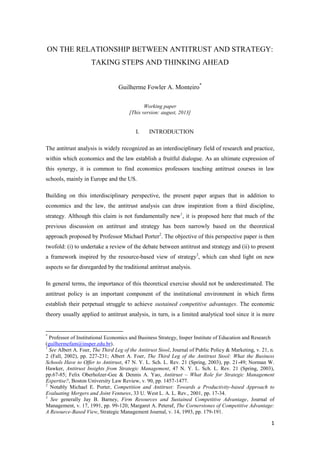 1
ON THE RELATIONSHIP BETWEEN ANTITRUST AND STRATEGY:
TAKING STEPS AND THINKING AHEAD
Guilherme Fowler A. Monteiro*
Working paper
[This version: august, 2013]
I. INTRODUCTION
The antitrust analysis is widely recognized as an interdisciplinary field of research and practice,
within which economics and the law establish a fruitful dialogue. As an ultimate expression of
this synergy, it is common to find economics professors teaching antitrust courses in law
schools, mainly in Europe and the US.
Building on this interdisciplinary perspective, the present paper argues that in addition to
economics and the law, the antitrust analysis can draw inspiration from a third discipline,
strategy. Although this claim is not fundamentally new1
, it is proposed here that much of the
previous discussion on antitrust and strategy has been narrowly based on the theoretical
approach proposed by Professor Michael Porter2
. The objective of this perspective paper is then
twofold: (i) to undertake a review of the debate between antitrust and strategy and (ii) to present
a framework inspired by the resource-based view of strategy3
, which can shed light on new
aspects so far disregarded by the traditional antitrust analysis.
In general terms, the importance of this theoretical exercise should not be underestimated. The
antitrust policy is an important component of the institutional environment in which firms
establish their perpetual struggle to achieve sustained competitive advantages. The economic
theory usually applied to antitrust analysis, in turn, is a limited analytical tool since it is more
*
Professor of Institutional Economics and Business Strategy, Insper Institute of Education and Research
(guilhermefam@insper.edu.br).
1
See Albert A. Foer, The Third Leg of the Antitrust Stool, Journal of Public Policy & Marketing, v. 21, n.
2 (Fall, 2002), pp. 227-231; Albert A. Foer, The Third Leg of the Antitrust Stool: What the Business
Schools Have to Offer to Antitrust, 47 N. Y. L. Sch. L. Rev. 21 (Spring, 2003), pp. 21-49; Norman W.
Hawker, Antitrust Insights from Strategic Management, 47 N. Y. L. Sch. L. Rev. 21 (Spring, 2003),
pp.67-85; Felix Oberholzer-Gee & Dennis A. Yao, Antitrust – What Role for Strategic Management
Expertise?, Boston University Law Review, v. 90, pp. 1457-1477.
2
Notably Michael E. Porter, Competition and Antitrust: Towards a Productivity-based Approach to
Evaluating Mergers and Joint Ventures, 33 U. West L. A. L. Rev., 2001, pp. 17-34.
3
See generally Jay B. Barney, Firm Resources and Sustained Competitive Advantage, Journal of
Management, v. 17, 1991, pp. 99-120; Margaret A. Peteraf, The Cornerstones of Competitive Advantage:
A Resource-Based View, Strategic Management Journal, v. 14, 1993, pp. 179-191.
 