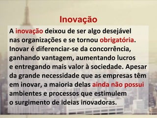 Inovação
A inovação deixou de ser algo desejável
nas organizações e se tornou obrigatória.
Inovar é diferenciar-se da concorrência,
ganhando vantagem, aumentando lucros
e entregando mais valor à sociedade. Apesar
da grande necessidade que as empresas têm
em inovar, a maioria delas ainda não possui
ambientes e processos que estimulem
o surgimento de ideias inovadoras.
 