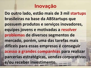 Do outro lado, estão mais de 3 mil startups
brasileiras na base da ABStartups que
possuem produtos e serviços inovadores,
equipes jovens e motivadas a resolver
problemas de diversos segmentos de
mercado, porém, uma das tarefas mais
difíceis para essas empresas é conseguir
acesso a grandes companhias para realizar
parcerias estratégicas, vendas corporativas
e/ou receber investimento.
Inovação
 