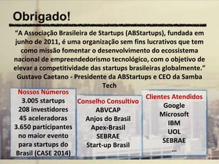 Obrigado!
“A Associação Brasileira de Startups (ABStartups), fundada em
junho de 2011, é uma organização sem fins lucrativos que tem
como missão fomentar o desenvolvimento do ecossistema
nacional de empreendedorismo tecnológico, com o objetivo de
elevar a competitividade das startups brasileiras globalmente.”
Gustavo Caetano - Presidente da ABStartups e CEO da Samba
Tech
Conselho Consultivo
ABVCAP
Anjos do Brasil
Apex-Brasil
SEBRAE
Start-up Brasil
Nossos Números
3.005 startups
208 investidores
45 aceleradoras
3.650 participantes
no maior evento
para startups do
Brasil (CASE 2014)
Clientes Atendidos
Google
Microsoft
IBM
UOL
SEBRAE
…
 