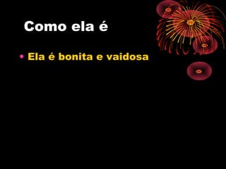 Como ela é
• Ela é bonita e vaidosa
 