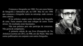 Começou a fotografar em 1988. Fez um curso básico
de fotografia e laboratório pb, na USP. Mas foi em 1990
que começou a fotografar teatro na unicamp, onde cursava
artes cênicas.
O nu artístico surgiu como derivação da fotografia
de cena. Fazia ensaios com suas colegas de curso. Eram
atrizes. Os resultados eram fascinantes.
Não tem prêmios pois não participa de concursos.
Não gosta de competições.
A primeira edição de seu livro (Fotografia de Nu
Artístico) ocorreu em 2012, no PIB, em são Paulo. Mas tem
outras publicações em conjunto com outros fotógrafos.
 