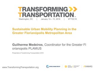 www.TransformingTransportation.org
Sustainable Urban Mobility Planning in the
Greater Florianópolis Metropolitan Area
Guilherme Medeiros, Coordinator for the Greater Fl
orianopolis PLAMUS
Presented at Transforming Transportation 2016
 