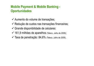 Mobile Payment & Mobile Banking -
Oportunidades

  Aumento do volume de transações;
  Redução de custos nas transações financeiras;
  Grande disponibilidade de celulares:
  161,9 milhões de aparelhos (Teleco, Julho de 2009);
  Taxa de penetração: 84,6% (Teleco, Julho de 2009).
 