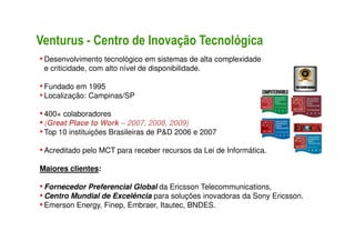 Venturus - Centro de Inovação Tecnológica
• Desenvolvimento tecnológico em sistemas de alta complexidade
 e criticidade, com alto nível de disponibilidade.

• Fundado em 1995
• Localização: Campinas/SP
• 400+ colaboradores
• (Great Place to Work – 2007, 2008, 2009)
• Top 10 instituições Brasileiras de P&D 2006 e 2007

• Acreditado pelo MCT para receber recursos da Lei de Informática.
Maiores clientes:

• Fornecedor Preferencial Global da Ericsson Telecommunications,
• Centro Mundial de Excelência para soluções inovadoras da Sony Ericsson.
• Emerson Energy, Finep, Embraer, Itautec, BNDES.
 