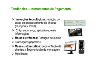 Tendências – Instrumentos de Pagamento

   Inovações tecnológicas: redução do
  custo de processamento do cheque
  (Humphrey, 2003);
   Chip: segurança, aplicativos, mais
  informações
  Meios eletrônicos: Redução de custos
  Transações paperless
  Mass-customization: Segmentação de
  clientes x Segmentação de mensagem
  Mobilidade
 