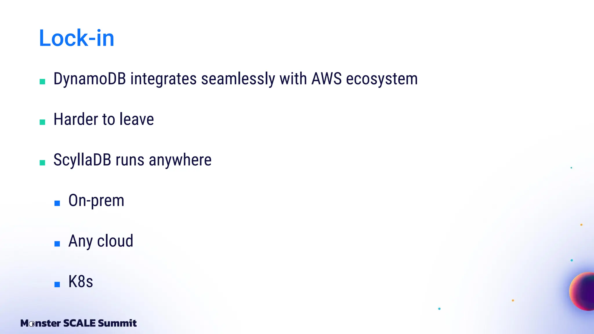 Lock-in
■ DynamoDB integrates seamlessly with AWS ecosystem
■ Harder to leave
■ ScyllaDB runs anywhere
■ On-prem
■ Any cloud
■ K8s
 
