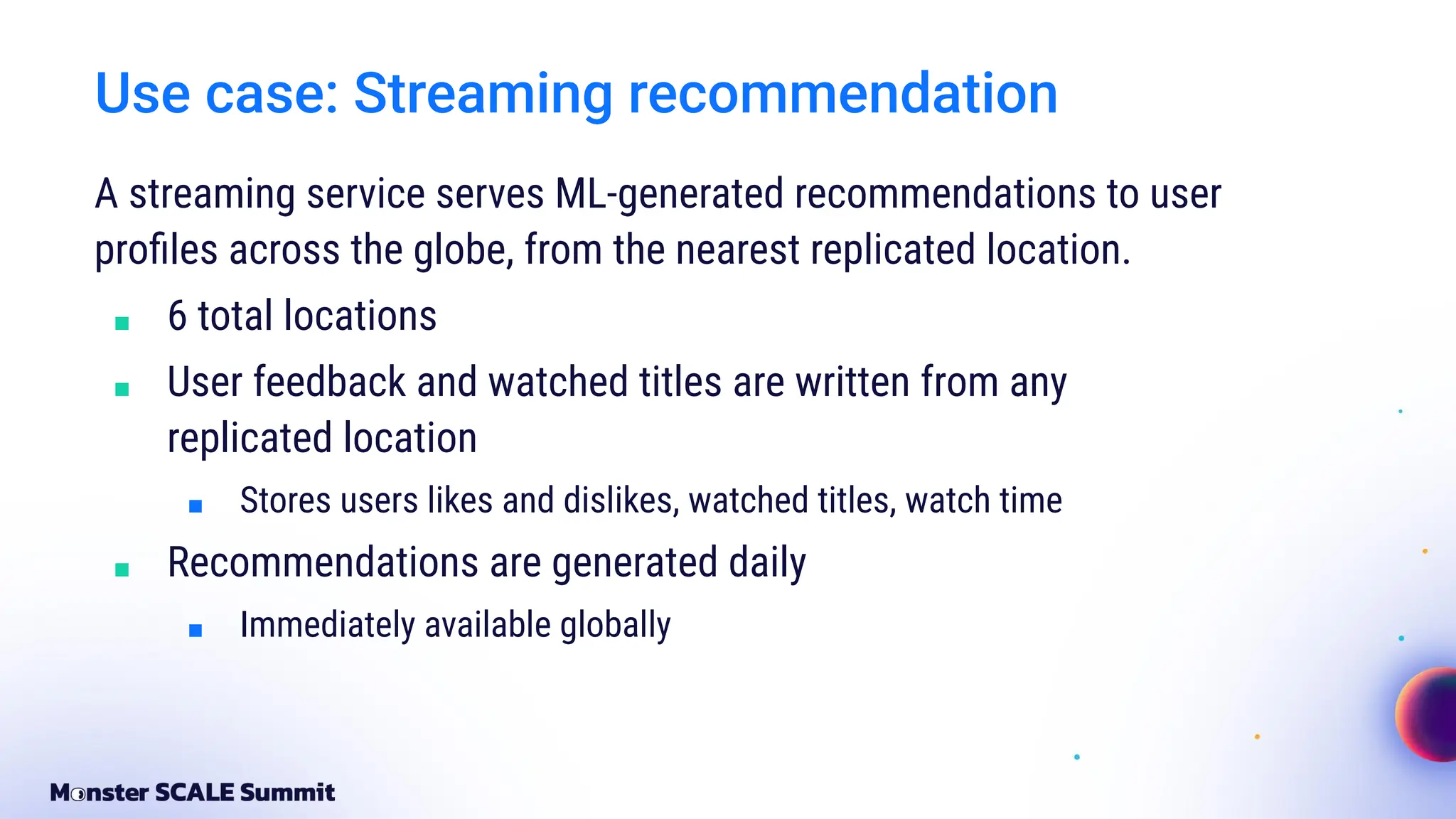 Use case: Streaming recommendation
A streaming service serves ML-generated recommendations to user
proﬁles across the globe, from the nearest replicated location.
■ 6 total locations
■ User feedback and watched titles are written from any
replicated location
■ Stores users likes and dislikes, watched titles, watch time
■ Recommendations are generated daily
■ Immediately available globally
 