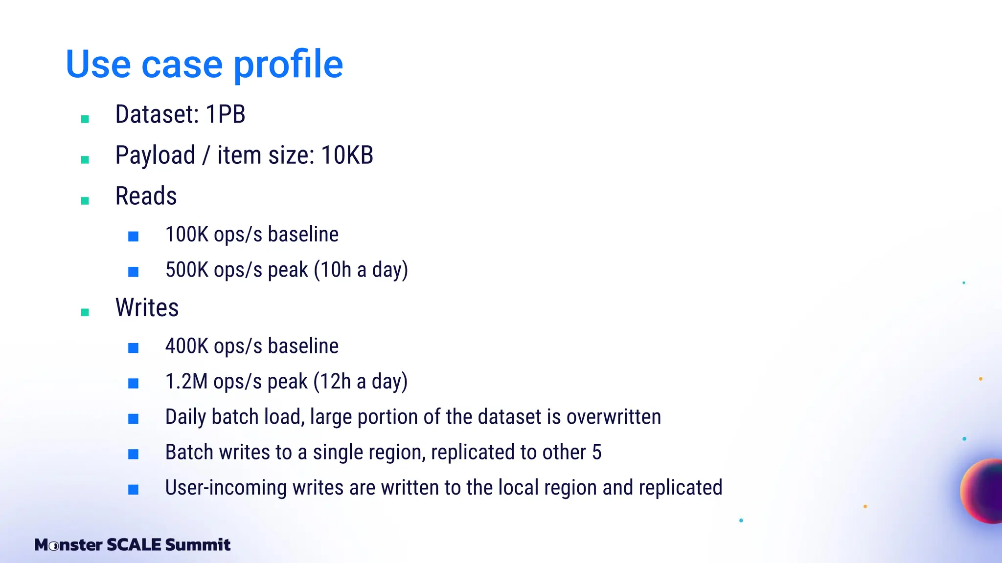 Use case proﬁle
■ Dataset: 1PB
■ Payload / item size: 10KB
■ Reads
■ 100K ops/s baseline
■ 500K ops/s peak (10h a day)
■ Writes
■ 400K ops/s baseline
■ 1.2M ops/s peak (12h a day)
■ Daily batch load, large portion of the dataset is overwritten
■ Batch writes to a single region, replicated to other 5
■ User-incoming writes are written to the local region and replicated
 