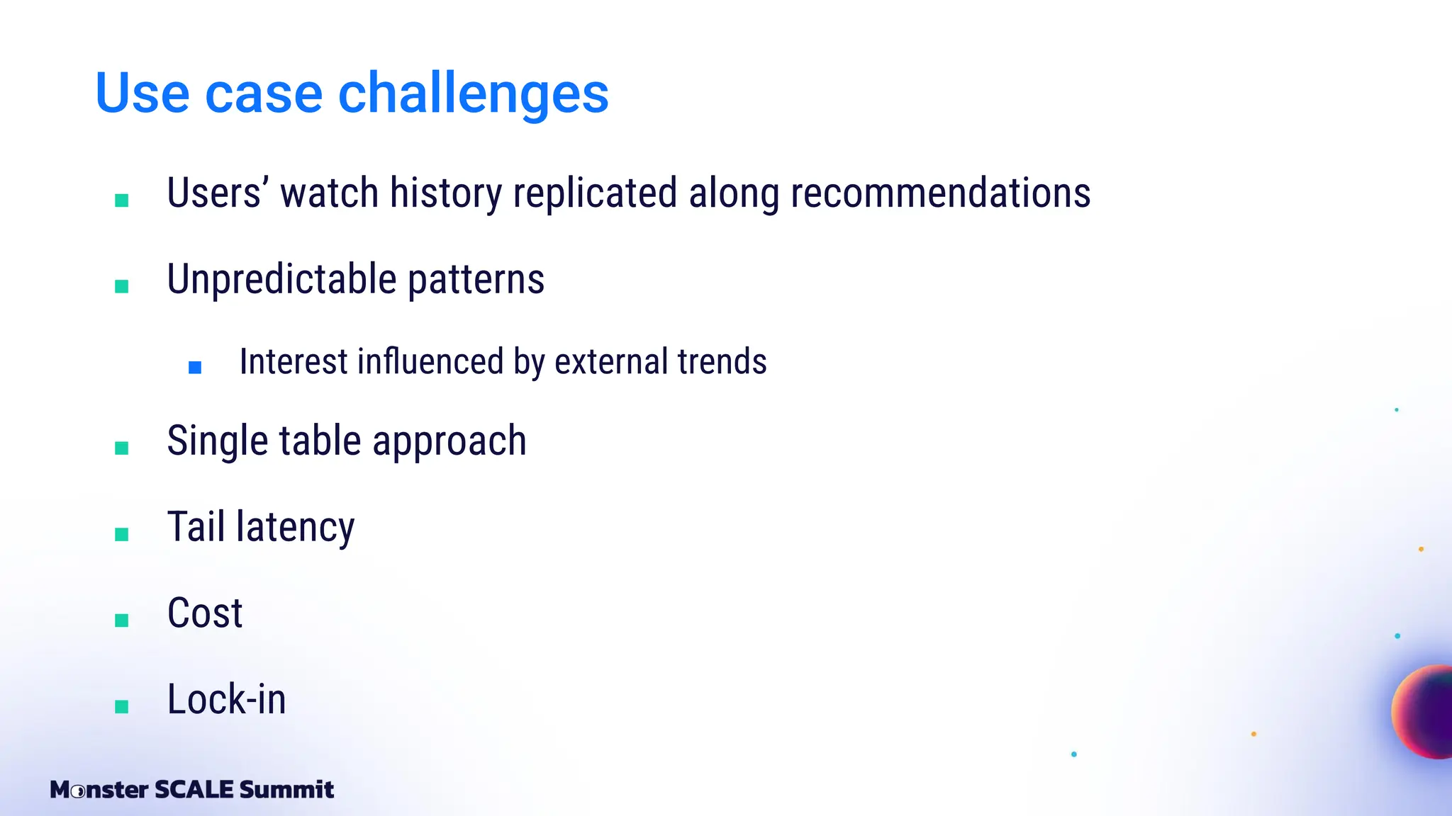Use case challenges
■ Users’ watch history replicated along recommendations
■ Unpredictable patterns
■ Interest inﬂuenced by external trends
■ Single table approach
■ Tail latency
■ Cost
■ Lock-in
 