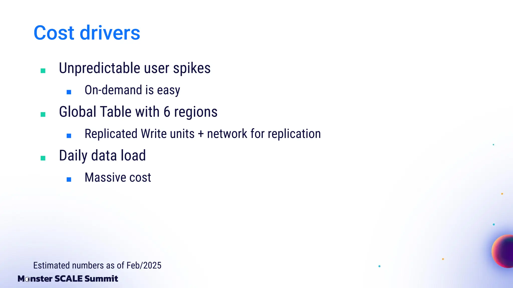 Cost drivers
■ Unpredictable user spikes
■ On-demand is easy
■ Global Table with 6 regions
■ Replicated Write units + network for replication
■ Daily data load
■ Massive cost
Estimated numbers as of Feb/2025
 