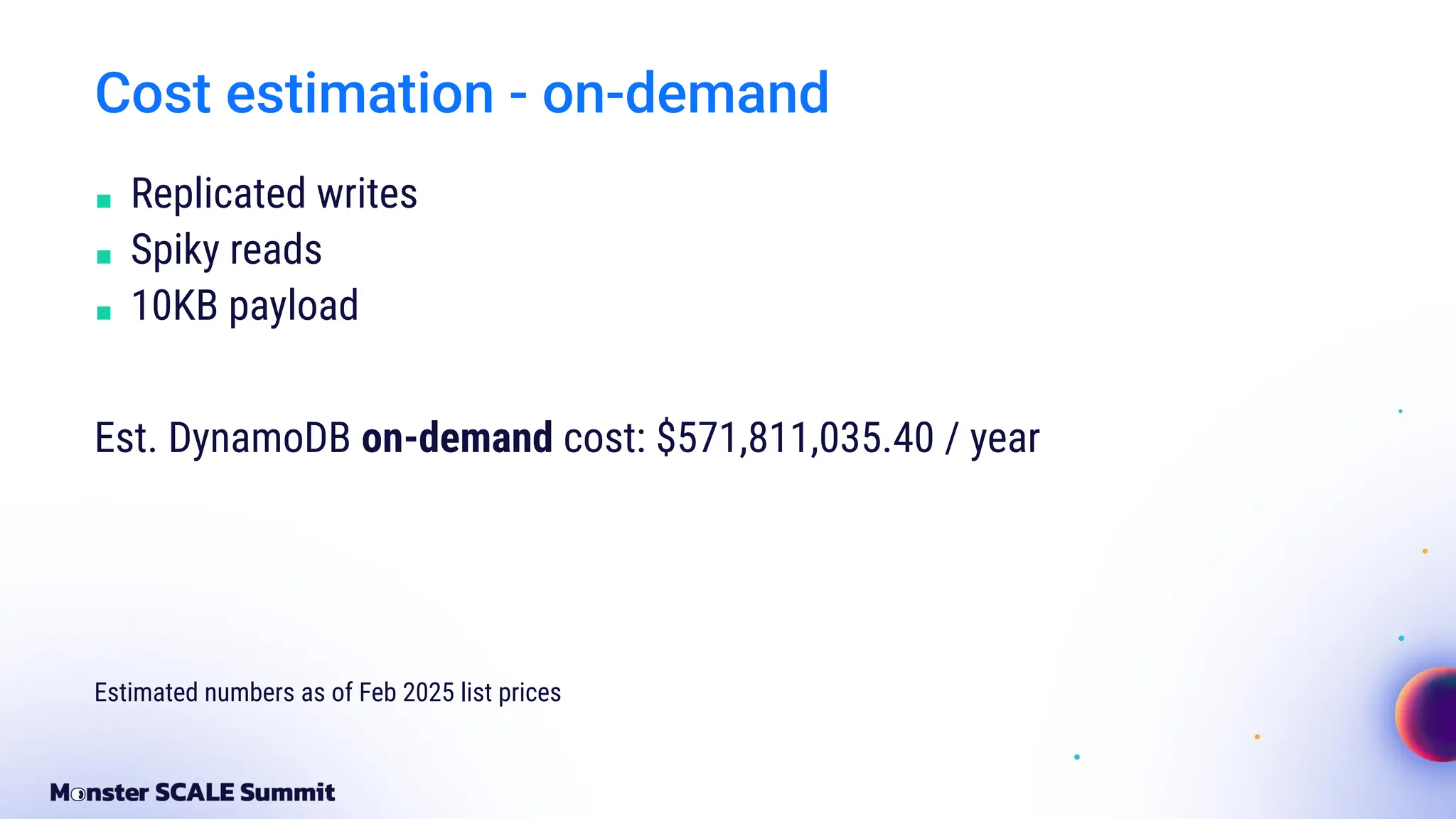 Cost estimation - on-demand
■ Replicated writes
■ Spiky reads
■ 10KB payload
Est. DynamoDB on-demand cost: $571,811,035.40 / year
Estimated numbers as of Feb 2025 list prices
 
