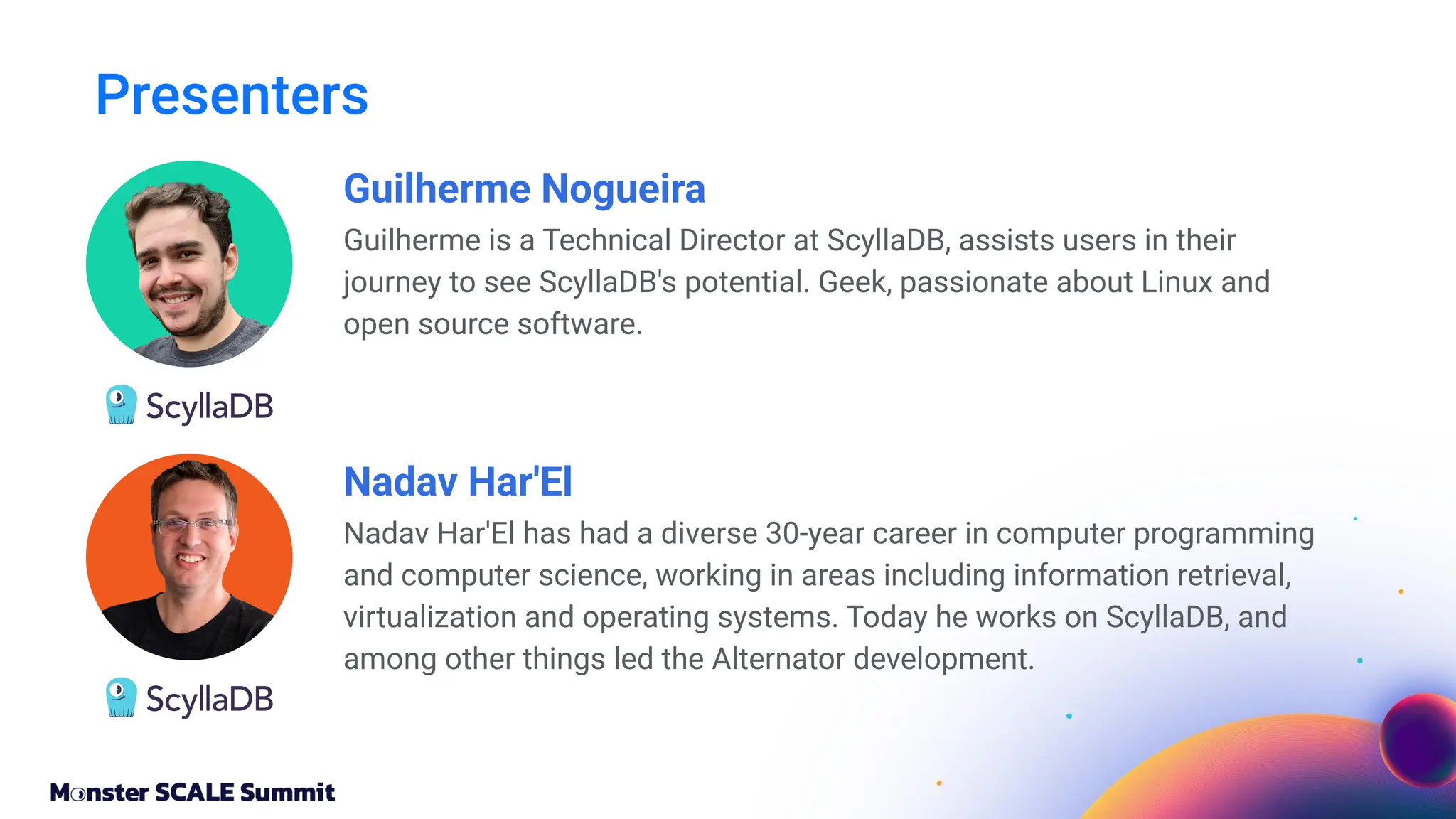 Guilherme Nogueira
Guilherme is a Technical Director at ScyllaDB, assists users in their
journey to see ScyllaDB's potential. Geek, passionate about Linux and
open source software.
Presenters
Nadav Har'El
Nadav Har'El has had a diverse 30-year career in computer programming
and computer science, working in areas including information retrieval,
virtualization and operating systems. Today he works on ScyllaDB, and
among other things led the Alternator development.
 