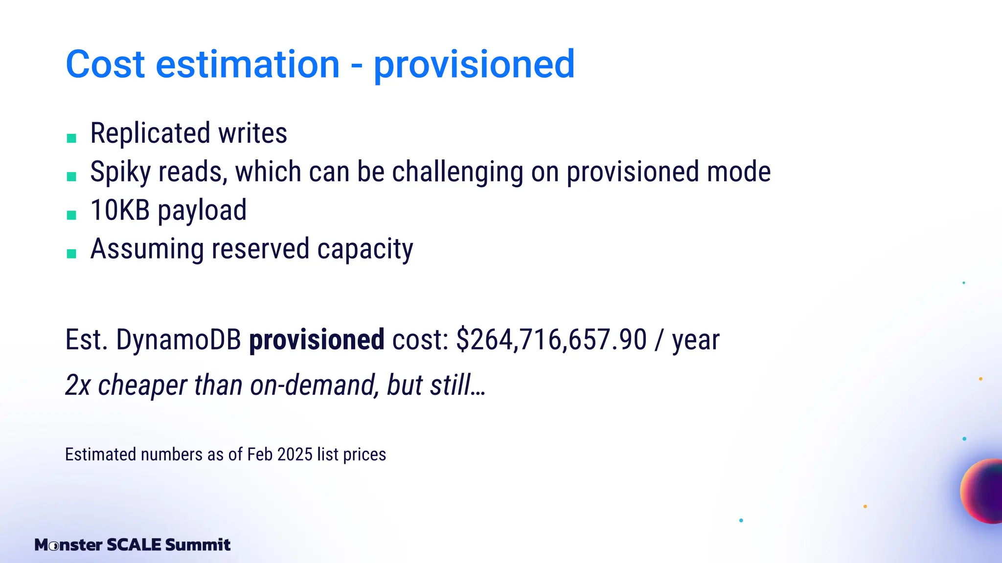 Cost estimation - provisioned
■ Replicated writes
■ Spiky reads, which can be challenging on provisioned mode
■ 10KB payload
■ Assuming reserved capacity
Est. DynamoDB provisioned cost: $264,716,657.90 / year
2x cheaper than on-demand, but still…
Estimated numbers as of Feb 2025 list prices
 