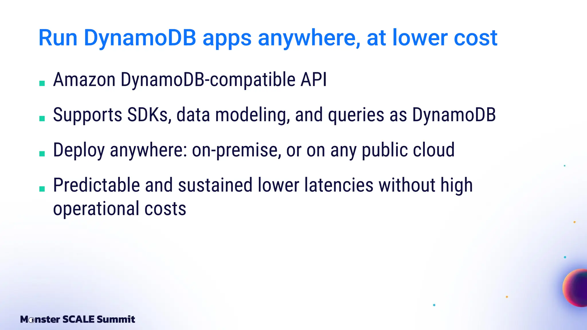 Run DynamoDB apps anywhere, at lower cost
■ Amazon DynamoDB-compatible API
■ Supports SDKs, data modeling, and queries as DynamoDB
■ Deploy anywhere: on-premise, or on any public cloud
■ Predictable and sustained lower latencies without high
operational costs
 