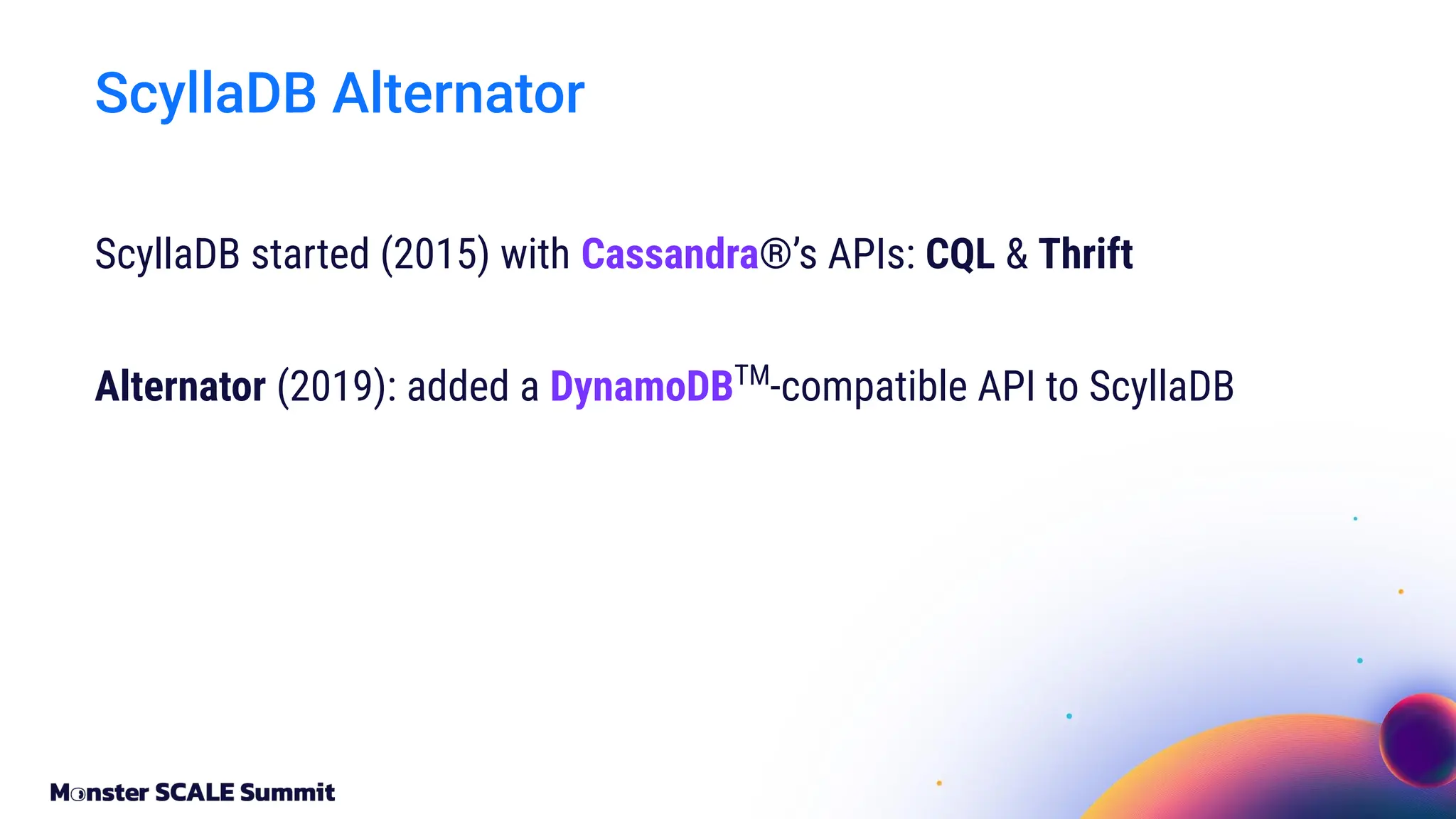 ScyllaDB started (2015) with Cassandra®’s APIs: CQL & Thrift
Alternator (2019): added a DynamoDBTM
-compatible API to ScyllaDB
ScyllaDB Alternator
 