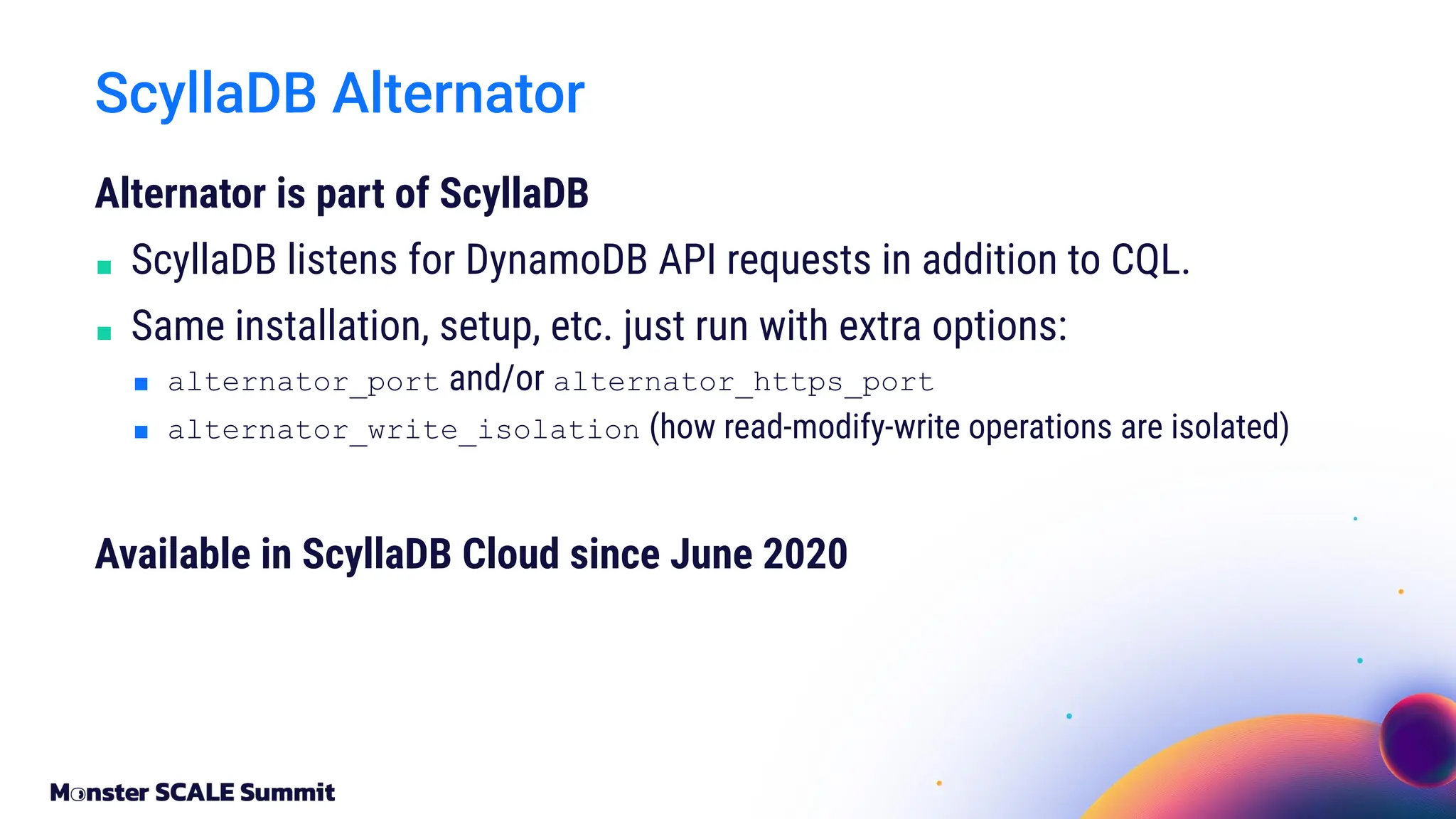 Alternator is part of ScyllaDB
■ ScyllaDB listens for DynamoDB API requests in addition to CQL.
■ Same installation, setup, etc. just run with extra options:
■ alternator_port and/or alternator_https_port
■ alternator_write_isolation (how read-modify-write operations are isolated)
Available in ScyllaDB Cloud since June 2020
ScyllaDB Alternator
 