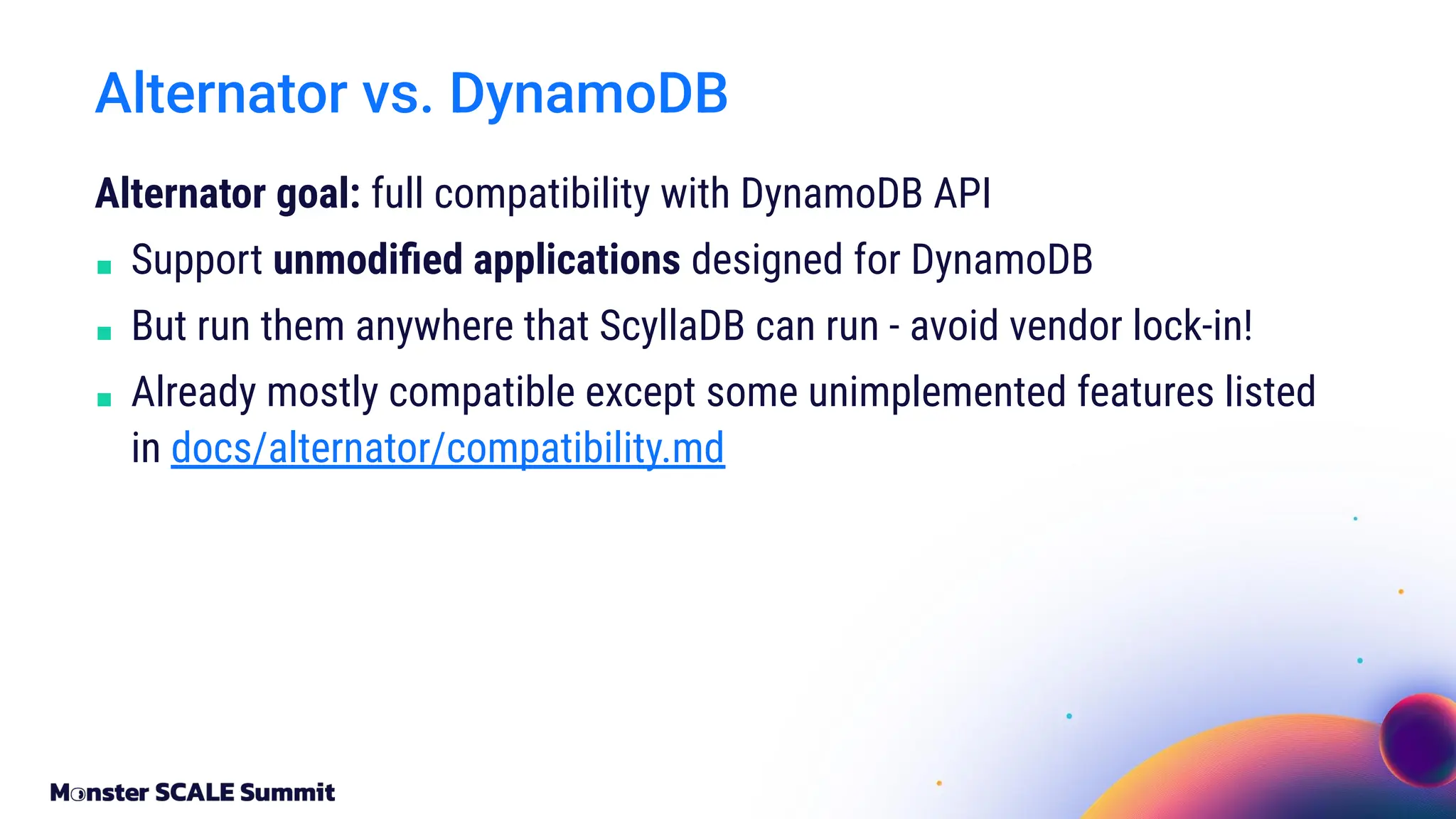 Alternator goal: full compatibility with DynamoDB API
■ Support unmodiﬁed applications designed for DynamoDB
■ But run them anywhere that ScyllaDB can run - avoid vendor lock-in!
■ Already mostly compatible except some unimplemented features listed
in docs/alternator/compatibility.md
Alternator vs. DynamoDB
 