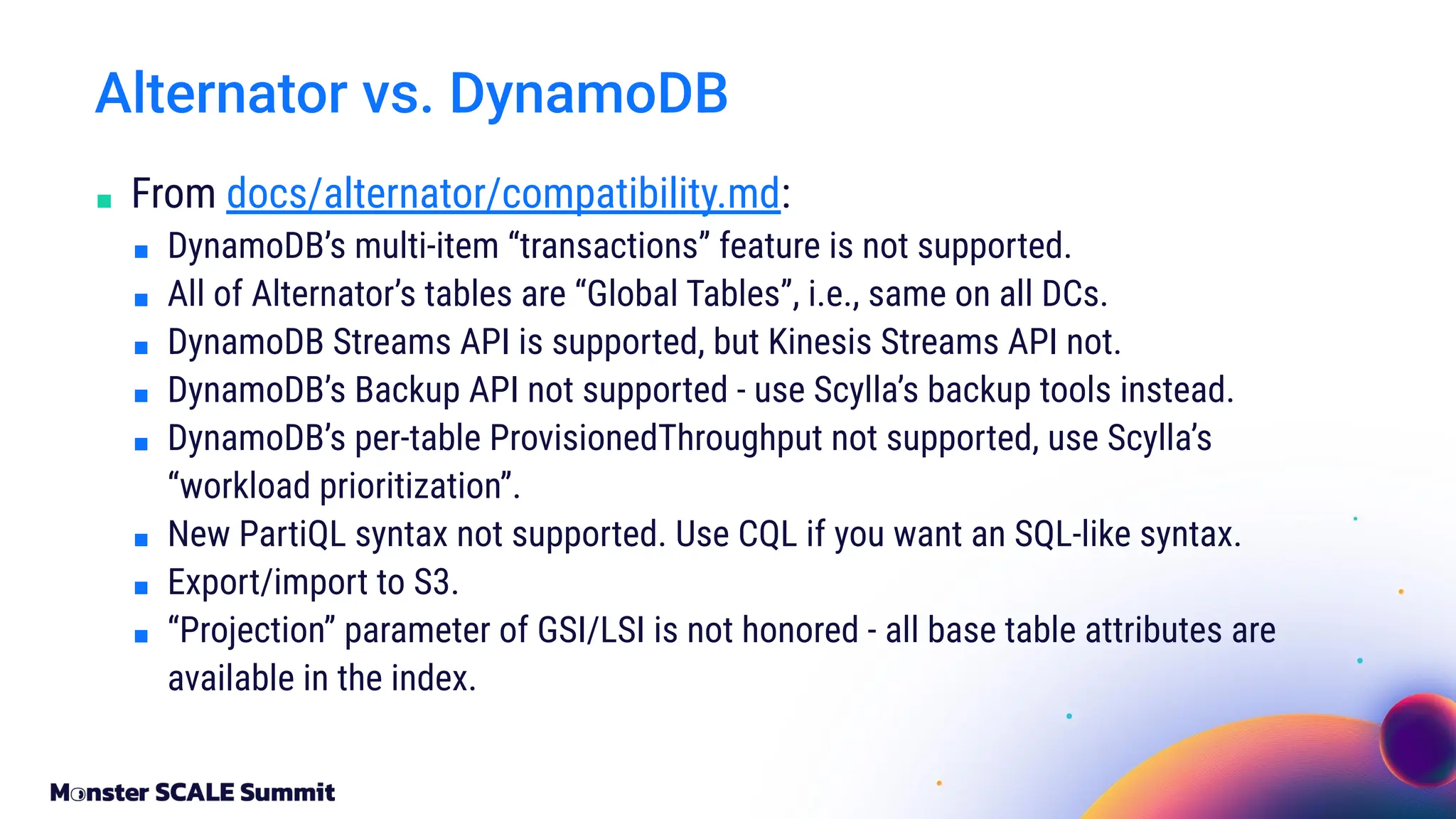 ■ From docs/alternator/compatibility.md:
■ DynamoDB’s multi-item “transactions” feature is not supported.
■ All of Alternator’s tables are “Global Tables”, i.e., same on all DCs.
■ DynamoDB Streams API is supported, but Kinesis Streams API not.
■ DynamoDB’s Backup API not supported - use Scylla’s backup tools instead.
■ DynamoDB’s per-table ProvisionedThroughput not supported, use Scylla’s
“workload prioritization”.
■ New PartiQL syntax not supported. Use CQL if you want an SQL-like syntax.
■ Export/import to S3.
■ “Projection” parameter of GSI/LSI is not honored - all base table attributes are
available in the index.
Alternator vs. DynamoDB
 