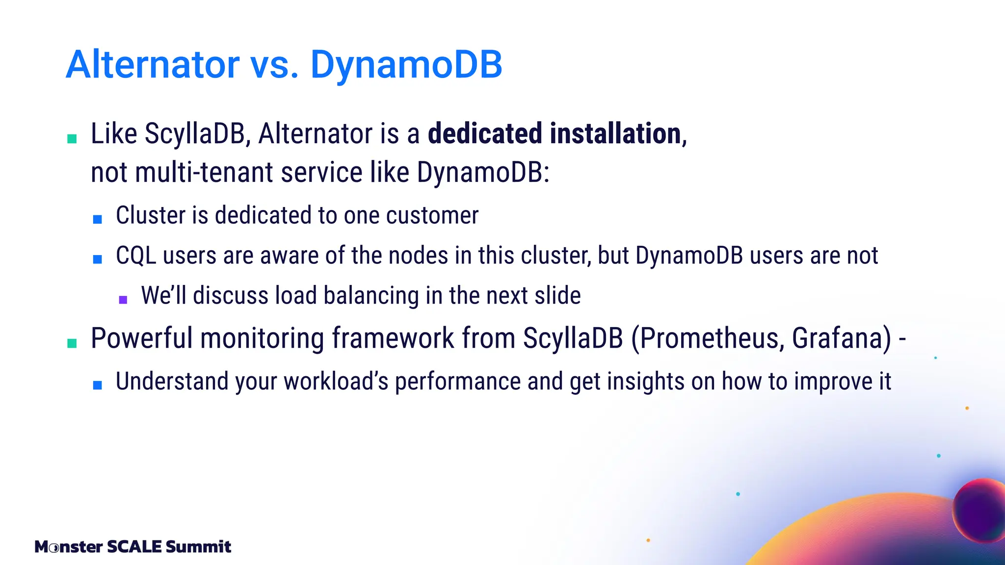 ■ Like ScyllaDB, Alternator is a dedicated installation,
not multi-tenant service like DynamoDB:
■ Cluster is dedicated to one customer
■ CQL users are aware of the nodes in this cluster, but DynamoDB users are not
■ We’ll discuss load balancing in the next slide
■ Powerful monitoring framework from ScyllaDB (Prometheus, Grafana) -
■ Understand your workload’s performance and get insights on how to improve it
Alternator vs. DynamoDB
 
